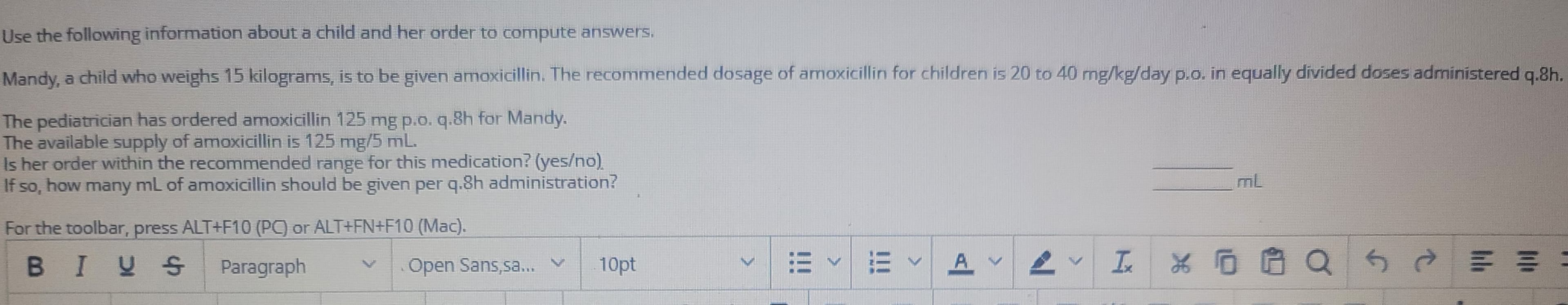 Use the following information about a child and her order to compute answers.
Mandy, a child who weighs 15 kilograms, is to be given amoxicillin. The recommended dosage of amoxicillin for children is 20 to 40 mg/kg/day p.o. in equally divided doses administered q.8h.
The pediatrician has ordered amoxicillin 125 mg p.o. q.8h for Mandy.
The available supply of amoxicillin is 125 mg/5 mL.
Is her order within the recommended range for this medication? (yes/no)
If so, how many mL of amoxicillin should be given per q.8h administration?
For the toolbar, press ALT+F10 (PC) or ALT+FN+F10 (Mac).
BIUS Paragraph
Open Sans,sa... V 10pt
EEA
I
хоро
55