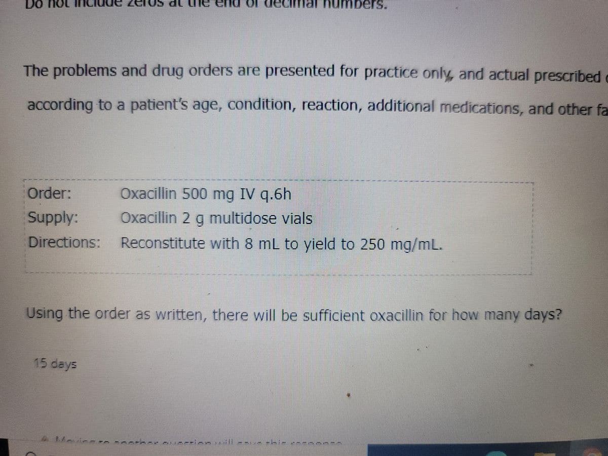 Do not
clos al une enu
dech al numbers.
The problems and drug orders are presented for practice only, and actual prescribed
according to a patient's age, condition, reaction, additional medications, and other fa
Order:
Oxacillin 500 mg IV q.6h
Supply:
Oxacillin 2 g multidose vials
Directions: Reconstitute with 8 mL to yield to 250 mg/mL.
15 days
Using the order as written, there will be sufficient oxacillin for how many days?
