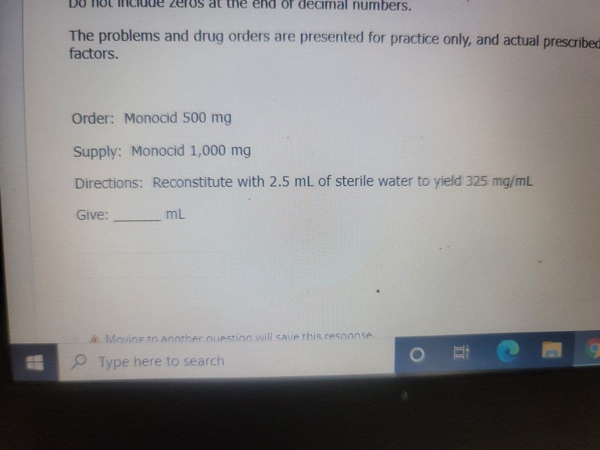 DO NO INC de zeros at the end of decimal numbers.
The problems and drug orders are presented for practice only, and actual prescribed
factors.
Order: Monocid 500 mg
Supply: Monocid 1,000 mg
Directions: Reconstitute with 2.5 mL of sterile water to yield 325 mg/mL
Give:
mL
4. Moving to another question will save this response.
Type here to search
EO
9