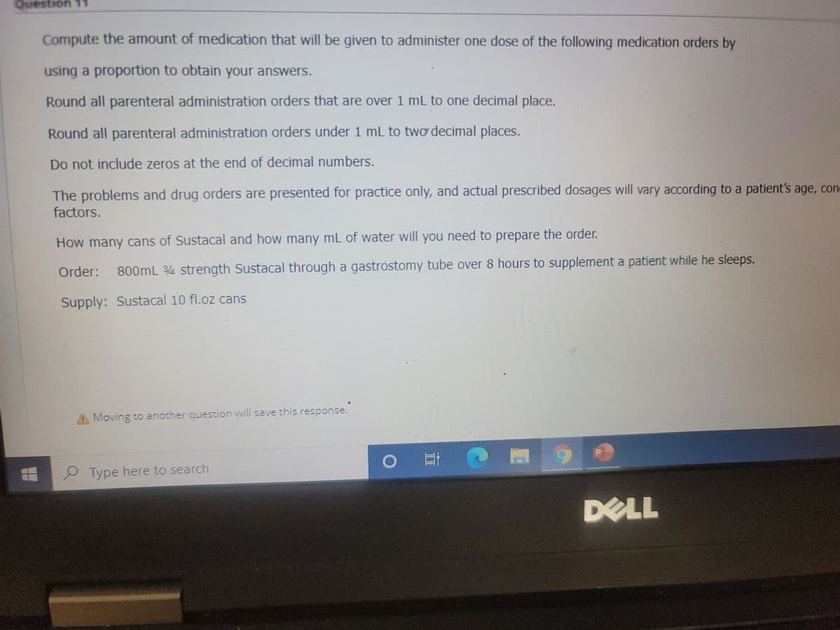 Question 11
Compute the amount of medication that will be given to administer one dose of the following medication orders by
using a proportion to obtain your answers.
Round all parenteral administration orders that are over 1 mL to one decimal place.
Round all parenteral administration orders under 1 mL to two decimal places.
Do not include zeros at the end of decimal numbers.
The problems and drug orders are presented for practice only, and actual prescribed dosages will vary according to a patient's age, con
factors.
How many cans of Sustacal and how many mL of water will you need to prepare the order.
Order: 800mL 3/4 strength Sustacal through a gastrostomy tube over 8 hours to supplement a patient while he sleeps.
Supply: Sustacal 10 fl.oz cans
Moving to another question will save this response.
Type here to search
Ei @ M 9
D
DELL