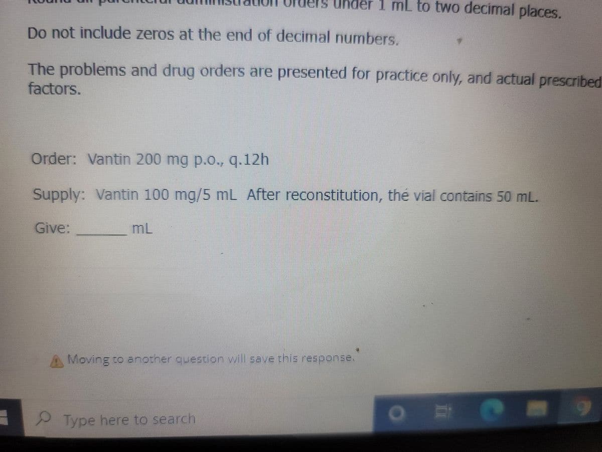 Do not include zeros at the end of decimal numbers.
The problems and drug orders are presented for practice only, and actual prescribed
factors.
ler 1 mL to two decimal places.
Order: Vantin 200 mg p.o., q.12h
Supply: Vantin 100 mg/5 mL After reconstitution, the vial contains 50 mL.
Give:
Moving to another question will save this response.
Type here to search
m