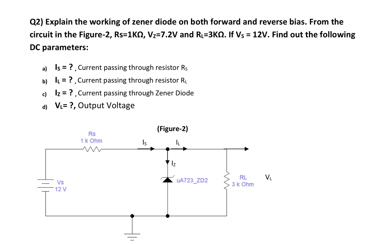 Q2) Explain the working of zener diode on both forward and reverse bias. From the
circuit in the Figure-2, Rs=1KO, Vz=7.2V and RL=3KN. If Vs = 12V. Find out the following
DC parameters:
a) Is = ?, Current passing through resistor Rs
b) IL = ?, Current passing through resistor RL
c) Iz = ?, Current passing through Zener Diode
d) VL= ?, Output Voltage
(Figure-2)
Rs
1k Ohm
Is
Iz
RL
VL
Vs
UA723_ZD2
.3k Ohm
12 V
