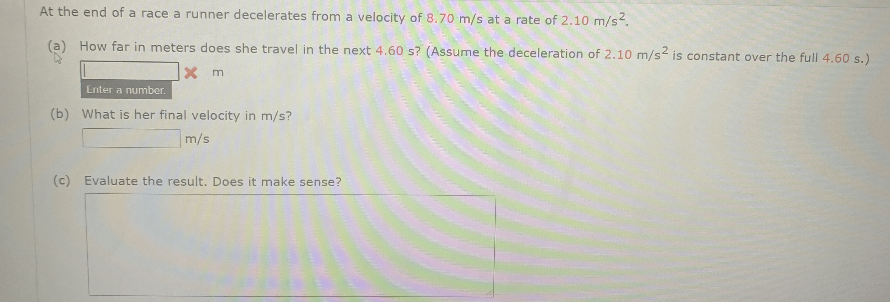 At the end of a race a runner decelerates from a velocity of 8.70 m/s at a rate of 2.10 m/s.
(a) How far in meters does she travel in the next 4.60 s? (Assume the deceleration of 2.10 m/s is constant over the full 4.60 s.)
X m
Enter a number.
(b) What is her final velocity in m/s?
m/s
(c) Evaluate the result. Does it make sense?
