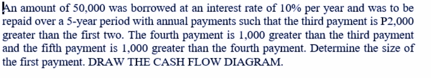 An amount of 50,000 was borrowed at an interest rate of 10% per year and was to be
repaid over a 5-year period with annual payments such that the third payment is P2,000
greater than the first two. The fourth payment is 1,000 greater than the third payment
and the fifth payment is 1,000 greater than the fourth payment. Determine the size of
the first payment. DRAW THE CASH FLOW DIAGRAM.
