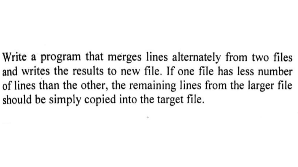 Write a program that merges lines alternately from two files
and writes the results to new file. If one file has less number
of lines than the other, the remaining lines from the larger file
should be simply copied into the target file.