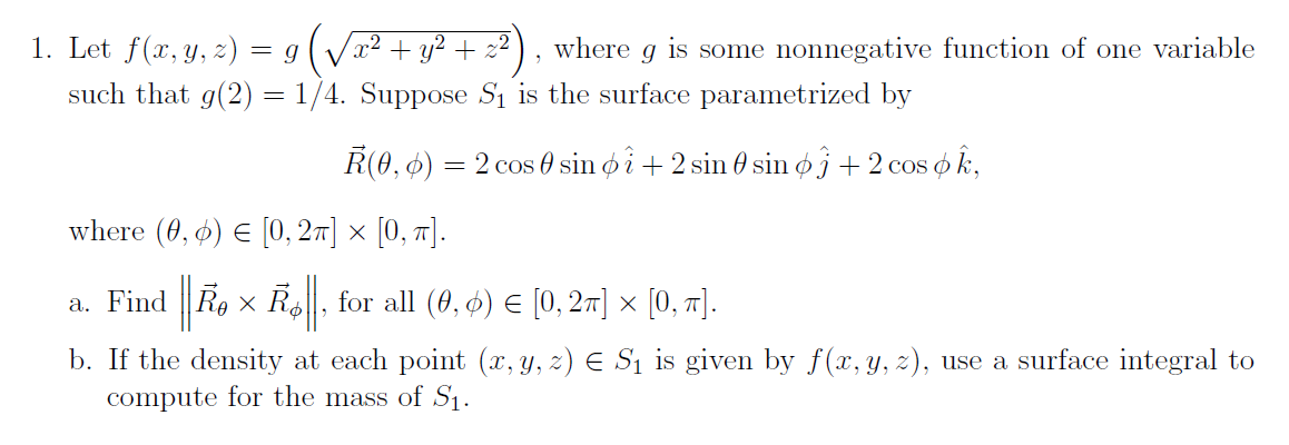 1. Let f(x, y, z) = 9 (√x² + y² + z2²)
7
where g is some nonnegative function of one variable
such that g(2) = 1/4. Suppose S₁ is the surface parametrized by
R(0, 6) = 2 cos 0 sin oi + 2 sin 0 sin øj + 2 cos ok,
where (0, 6) = [0, 2π] × [0, π].
a. Find Rex Rø, for all (0, 6) = [0, 2π] × [0, π].
b. If the density at each point (x, y, z) € S₁ is given by f(x, y, z), use a surface integral to
compute for the mass of S₁.