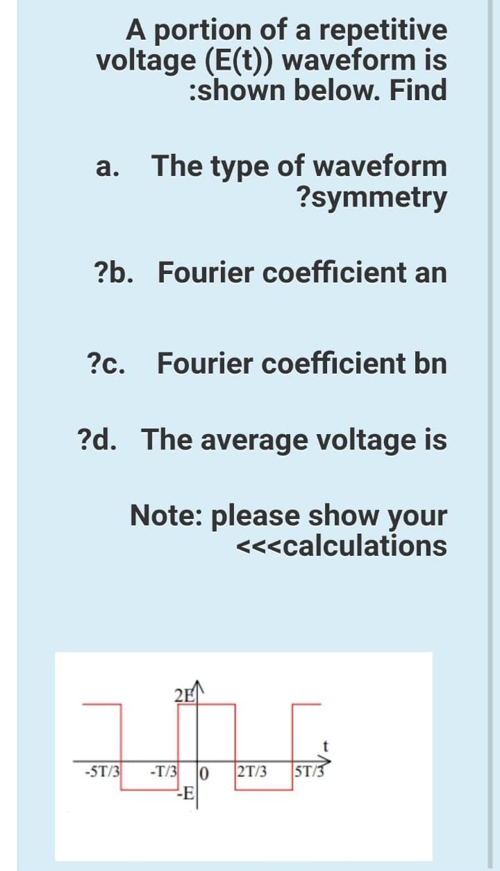 A portion of a repetitive
voltage (E(t)) waveform is
:shown below. Find
The type of waveform
?symmetry
а.
?b. Fourier coefficient an
?c. Fourier coefficient bn
?d. The average voltage is
Note: please show your
<<<calculations
2E
-5T/3
-T/3
-E
2T/3
ST/3
