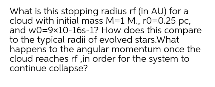 What is this stopping radius rf (in AU) for a
cloud with initial mass M=1 M., rO=0.25 pc,
and w0=9x10-16s-1? How does this compare
to the typical radii of evolved stars.What
happens to the angular momentum once the
cloud reaches rf ,in order for the system to
continue collapse?
