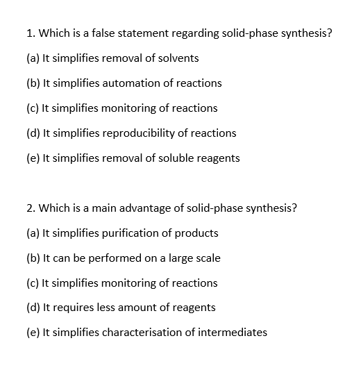 1. Which is a false statement regarding solid-phase synthesis?
(a) It simplifies removal of solvents
(b) It simplifies automation of reactions
(c) It simplifies monitoring of reactions
(d) It simplifies reproducibility of reactions
(e) It simplifies removal of soluble reagents
2. Which is a main advantage of solid-phase synthesis?
(a) It simplifies purification of products
(b) It can be performed on a large scale
(c) It simplifies monitoring of reactions
(d) It requires less amount of reagents
(e) It simplifies characterisation of intermediates
