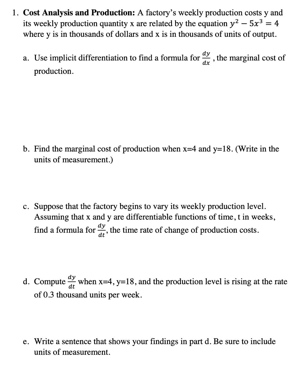 1. Cost Analysis and Production: A factory's weekly production costs y and
its weekly production quantity x are related by the equation y² – 5x³ :
= 4
where y is in thousands of dollars and x is in thousands of units of output.
dy
9
dx
a. Use implicit differentiation to find a formula for the marginal cost of
production.
b. Find the marginal cost of production when x=4 and y=18. (Write in the
units of measurement.)
c. Suppose that the factory begins to vary its weekly production level.
Assuming that x and y are differentiable functions of time, t in weeks,
dy
find a formula for the time rate of change of production costs.
"
dt
dy
d. Compute when x=4, y=18, and the production level is rising at the rate
dt
of 0.3 thousand units per
week.
e. Write a sentence that shows your findings in part d. Be sure to include
units of measurement.