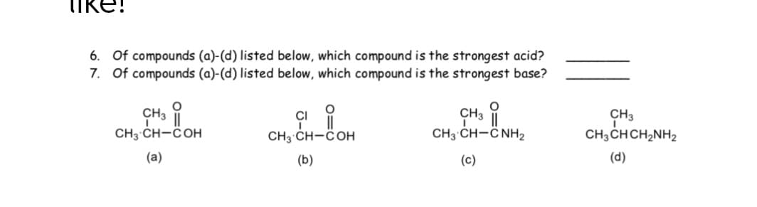 iKe!
6. Of compounds (a)-(d) listed below, which compound is the strongest acid?
7. Of compounds (a)-(d) listed below, which compound is the strongest base?
CI
CH3 CH-COH
CH3 CH-COH
CH3 CH-C NH2
CH3 ČH CH2NH2
(a)
(b)
(c)
(d)
