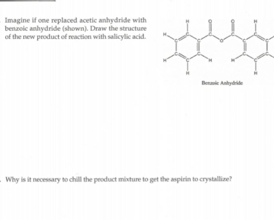 Imagine if one replaced acetic anhydride with
benzoic anhydride (shown). Draw the structure
of the new product of reaction with salicylic acid.
Benzoic Anhydride
.Why is it necessary to chill the product mixture to get the aspirin to crystallize?

