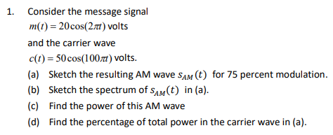 1. Consider the message signal
m(t) = 20cos(2m) volts
and the carrier wave
c(t) = 50 cos(100zt) volts.
(a) Sketch the resulting AM wave SAM (t) for 75 percent modulation.
(b) Sketch the spectrum of sAM(t) in (a).
(c) Find the power of this AM wave
(d) Find the percentage of total power in the carrier wave in (a).
