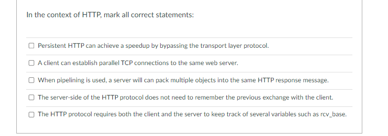 In the context of HTTP, mark all correct statements:
Persistent HTTP can achieve a speedup by bypassing the transport layer protocol.
O A client can establish parallel TCP connections to the same web server.
O When pipelining is used, a server will can pack multiple objects into the same HTTP response message.
O The server-side of the HTTP protocol does not need to remember the previous exchange with the client.
O The HTTP protocol requires
client
server to keep track of several variables su
as rcv_base.
