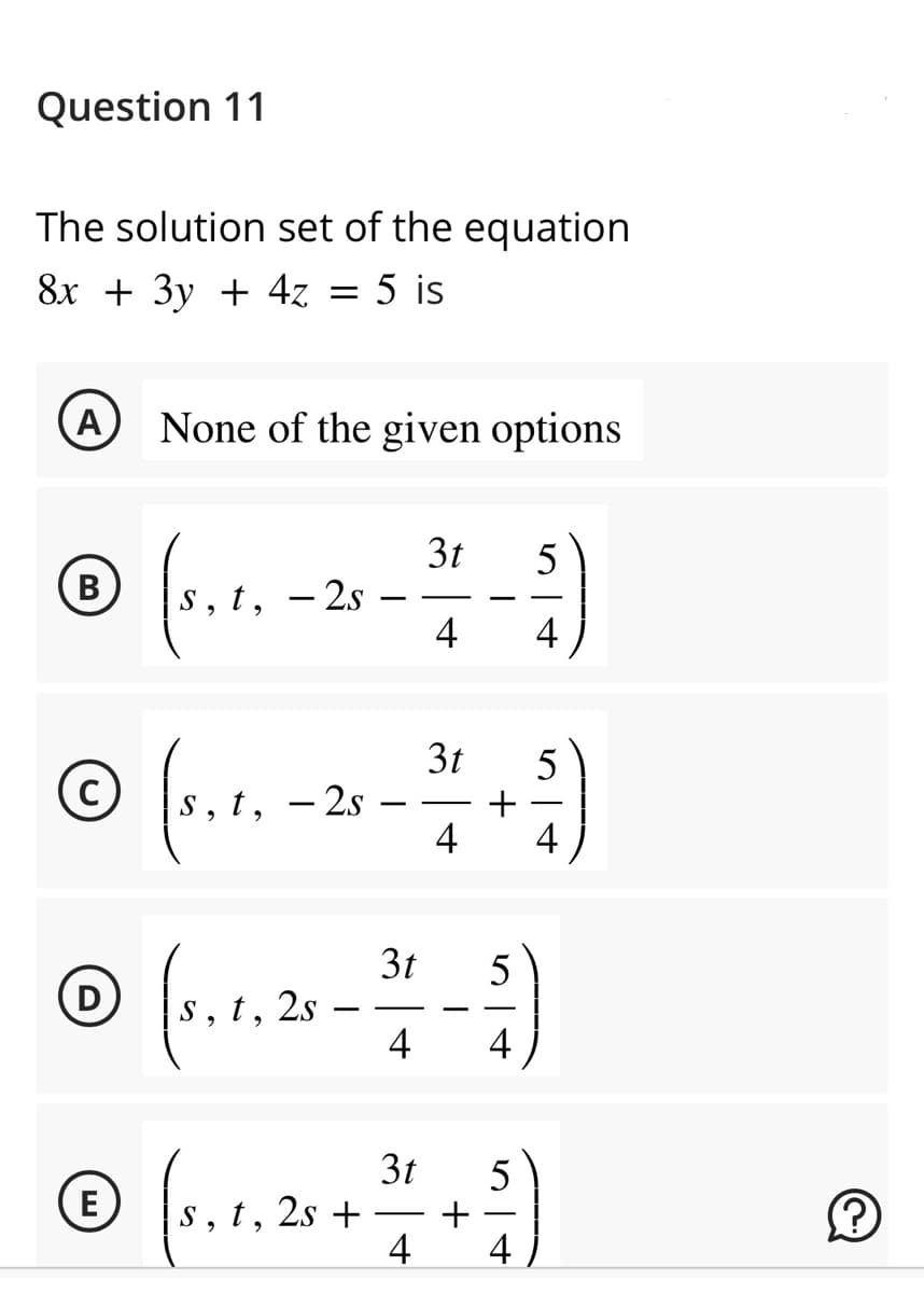 Question 11
The solution set of the equation
8x + 3y + 4z = 5 is
(A) None of the given options
(5,1,
-5)
4
B
t, - 2s
© (s. 1₂
E
t, - 2s
(s.1.25
t,
3t
3t
4
3t
5
+
4 4
I
5
4
3t
5
(5. 1. 25 + 1/4 + ²)
t, 2s
4 4