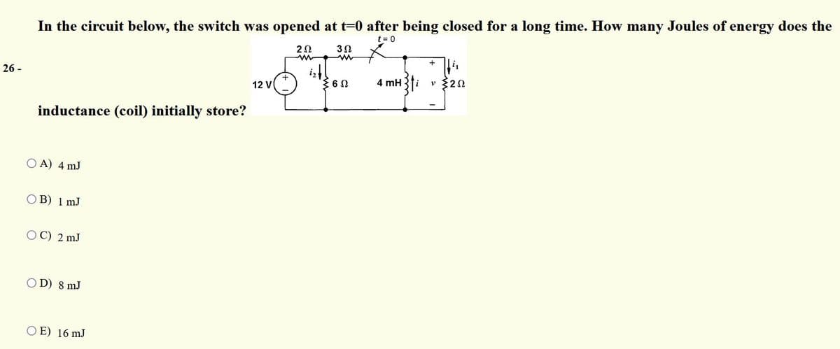 In the circuit below, the switch was opened at t=0 after being closed for a long time. How many Joules of energy does the
t = 0
+
26 -
12 V
4 mH
v 20
inductance (coil) initially store?
O A) 4 mJ
B) 1 mJ
ОС) 2 m.J
O D) 8 mJ
O E) 16 mJ
