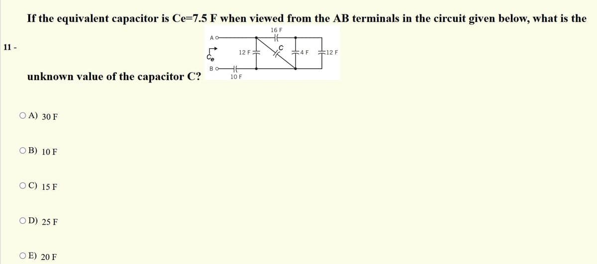 If the equivalent capacitor is Ce=7.5 F when viewed from the AB terminals in the circuit given below, what is the
16 F
A O
11 -
12 F
:4 F
12 F
B
unknown value of the capacitor C?
10 F
O A) 30 F
O B) 10 F
OC) 15 F
O D) 25 F
O E) 20 F
