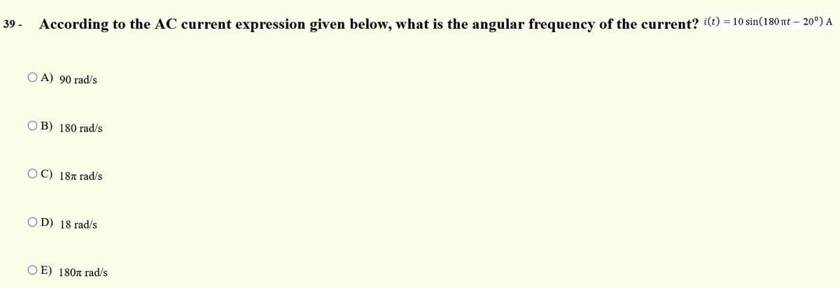 According to the AC current expression given below, what is the angular frequency of the current? i(t) = 10 sin(180 rt – 20º) A
39 -
O A) 90 rad/s
OB) 180 rad/s
OC) 18T rad/s
OD) 18 rad/s
E) 180n rad/s
