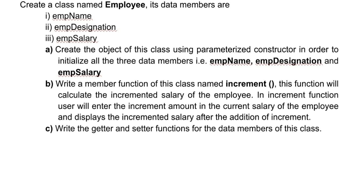 Create a class named Employee, its data members are
i) empName
ii) empDesignation
iii) empSalary
a) Create the object of this class using parameterized constructor in order to
initialize all the three data members i.e. empName, empDesignation and
empSalary
b) Write a member function of this class named increment (), this function will
calculate the incremented salary of the employee. In increment function
user will enter the increment amount in the current salary of the employee
and displays the incremented salary after the addition of increment.
c) Write the getter and setter functions for the data members of this class.
