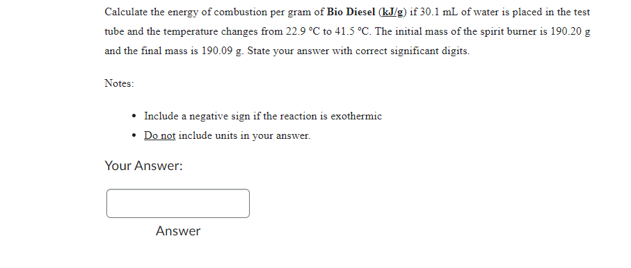 Calculate the energy of combustion per gram of Bio Diesel (kJ/g) if 30.1 mL of water is placed in the test
tube and the temperature changes from 22.9 °C to 41.5 °C. The initial mass of the spirit burner is 190.20 g
and the final mass is 190.09 g. State your answer with correct significant digits.
Notes:
• Include a negative sign if the reaction is exothermic
• Do not include units in your answer.
Your Answer:
Answer
