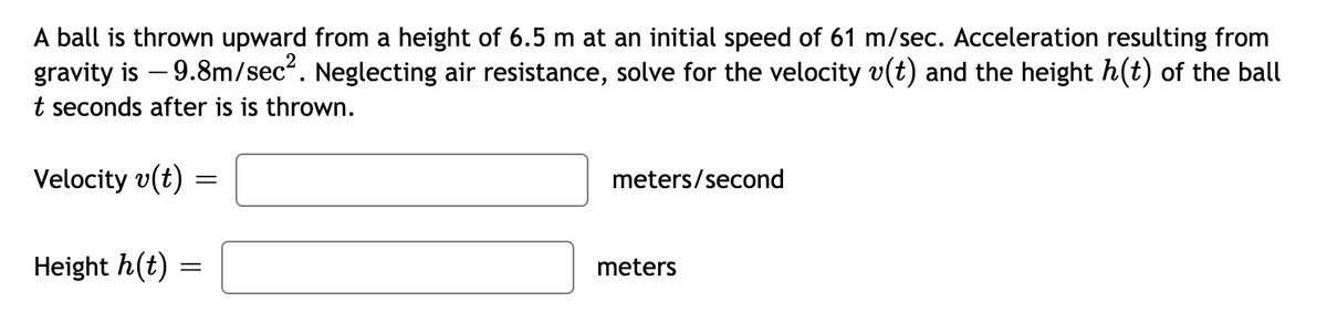 A ball is thrown upward from a height of 6.5 m at an initial speed of 61 m/sec. Acceleration resulting from
gravity is – 9.8m/sec". Neglecting air resistance, solve for the velocity v(t) and the height h(t) of the ball
t seconds after is is thrown.
Velocity v(t)
meters/second
Height h(t)
meters
