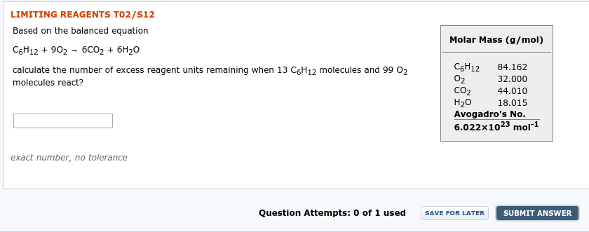 LIMITING REAGENTS TO2/S12
Based on the balanced equation
Molar Mass (g/mol)
C6H12 + 902 - 6co, + 6H20
CGH12
02
CO2
H20
84.162
calculate the number of excess reagent units remaining when 13 C6H12 molecules and 99 02
32.000
molecules react?
44.010
18.015
Avogadro's No.
6.022x1023 mol"1
exact number, no tolerance
Question Attempts: 0 of 1 used
SUBMIT ANSWER
SAVE FOR LATER
