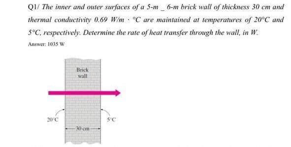 Q1/ The inner and outer surfaces of a 5-m_ 6-m brick wall of thickness 30 cm and
thermal conductivity 0.69 W/m °C are maintained at temperatures of 20°C and
5°C, respectively. Determine the rate of heat transfer through the wall, in W.
Answer: 1035 W
Brick
wall
20°C
5°C
30 cm
