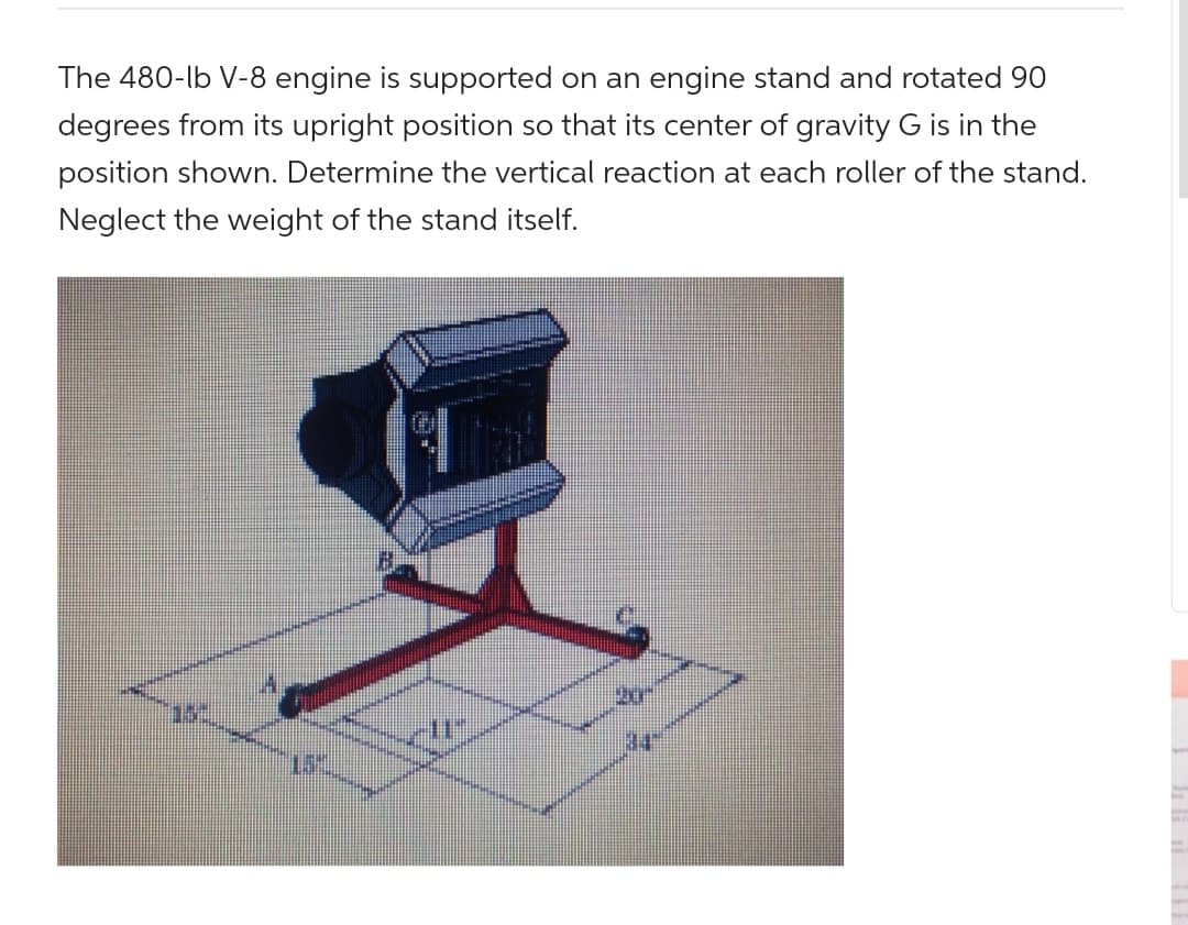 The 480-lb V-8 engine is supported on an engine stand and rotated 90
degrees from its upright position so that its center of gravity G is in the
position shown. Determine the vertical reaction at each roller of the stand.
Neglect the weight of the stand itself.
113-
N
IL
ar
wwwwww