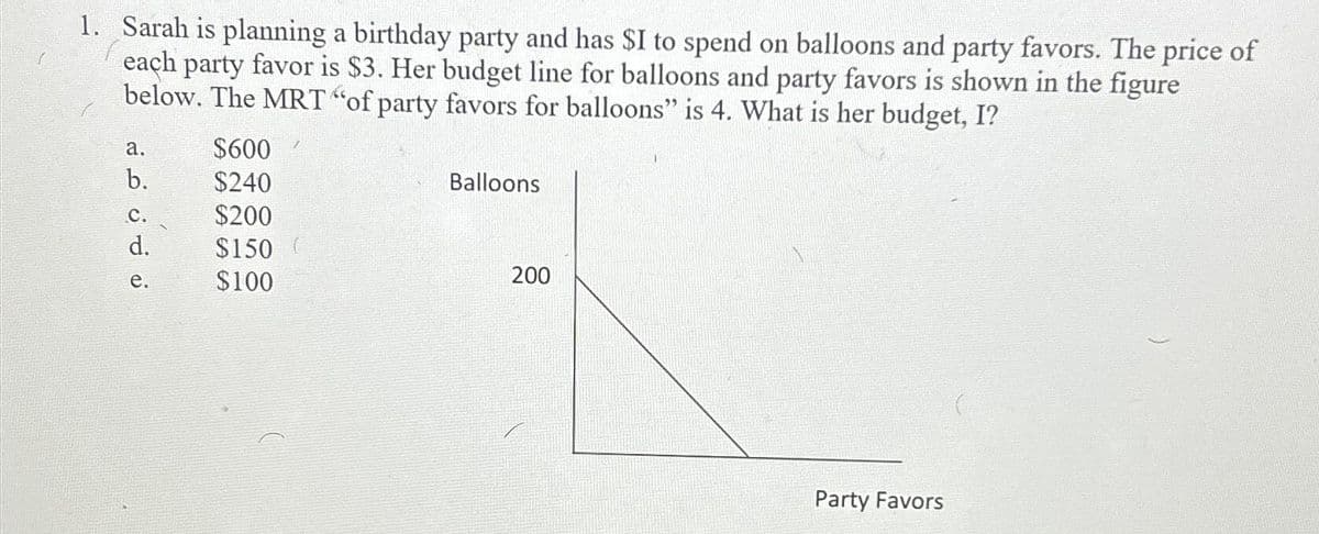 1. Sarah is planning a birthday party and has $I to spend on balloons and party favors. The price of
each party favor is $3. Her budget line for balloons and party favors is shown in the figure
below. The MRT "of party favors for balloons" is 4. What is her budget, I?
a.
b.
C.
d.
e.
$600
$240
$200
$150
$100
Balloons
200
Party Favors