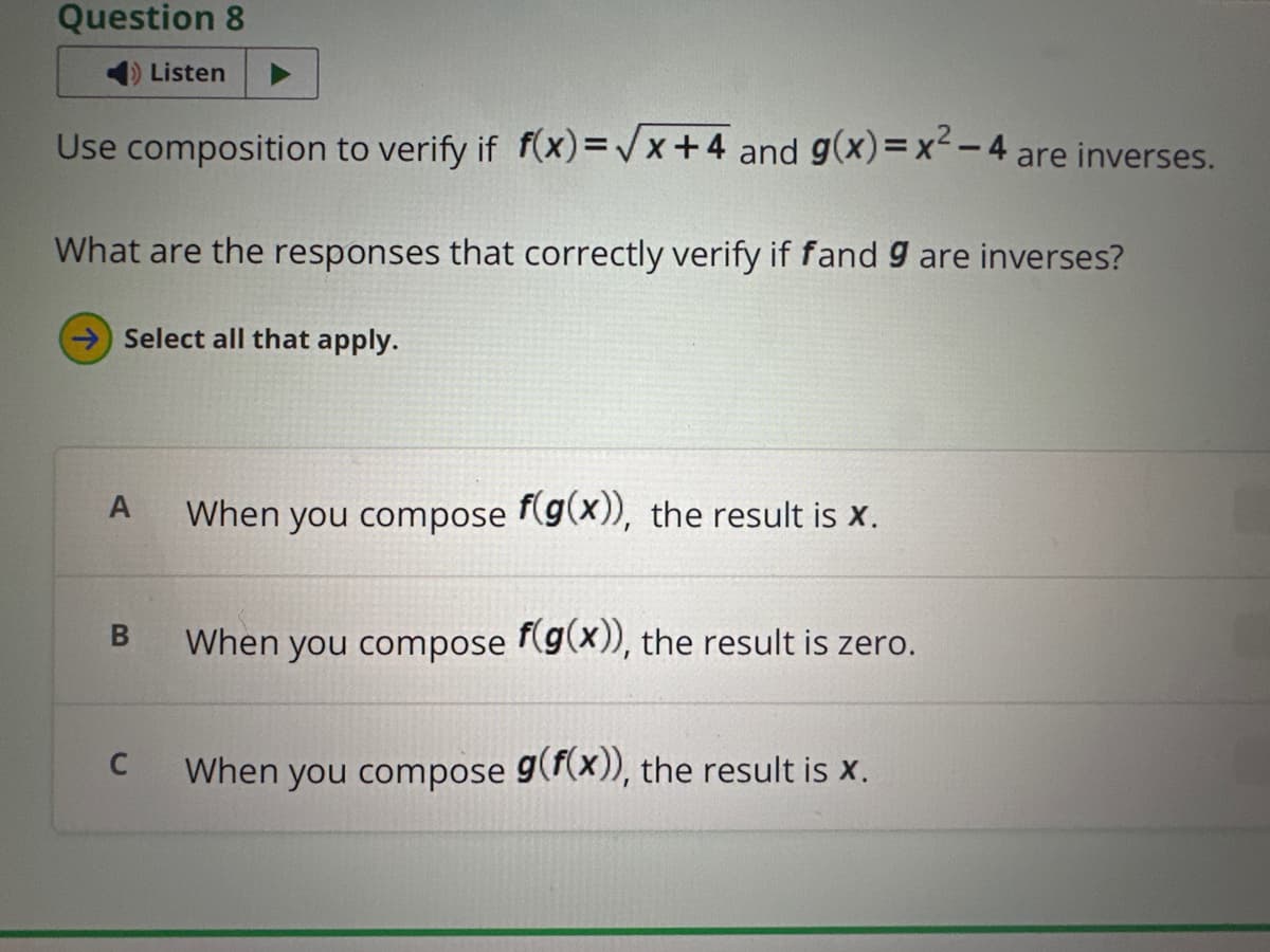 Question 8
Listen
Use composition to verify if f(x)=√x+4 and g(x) = x²-4
are inverses.
What are the responses that correctly verify if fand 9 are inverses?
Select all that apply.
A
When you compose f(g(x)), the result is X.
B
C
When you compose f(g(x)), the result is zero.
When you compose g(f(x)), the result is x.