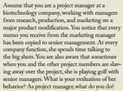 Assume that you are a project manager at a
biotechnology company, working with managers
from research, production, and marketing on a
major product modification. You notice that every
memo you receive from the marketing manager
has been copied to senior management. At every
company function, she spends time talking to
the big shots. You are also aware that sometimes
when you and the other project members are slav-
ing away over the project, she is playing golf with
senior managers. What is your evaluation of her
behavior? As project manager, what do you do?
