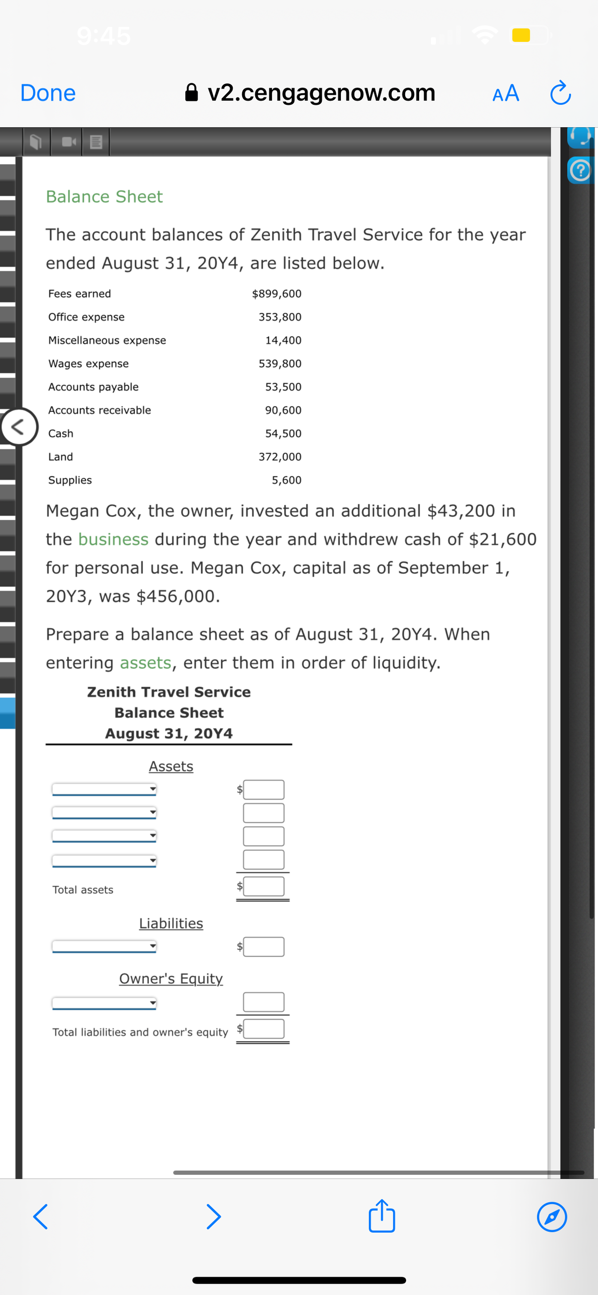 Done
Balance Sheet
The account balances of Zenith Travel Service for the year
ended August 31, 20Y4, are listed below.
Fees earned
Office expense
Miscellaneous expense
<
Wages expense
Accounts payable
Accounts receivable
Cash
Land
A v2.cengagenow.com
Supplies
Megan Cox, the owner, invested an additional $43,200 in
the business during the year and withdrew cash of $21,600
for personal use. Megan Cox, capital as of September 1,
20Y3, was $456,000.
Prepare a balance sheet as of August 31, 20Y4. When
entering assets, enter them in order of liquidity.
Zenith Travel Service
Balance Sheet
August 31, 20Y4
Total assets
Assets
Liabilities
$899,600
353,800
14,400
539,800
53,500
90,600
54,500
372,000
5,600
Owner's Equity
Total liabilities and owner's equity
AA C
m
P