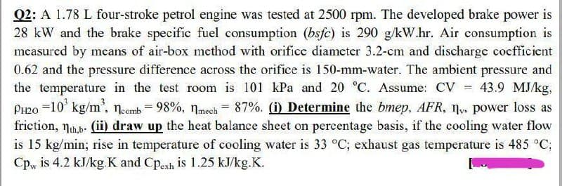 =
Q2: A 1.78 L four-stroke petrol engine was tested at 2500 rpm. The developed brake power is
28 kW and the brake specific fuel consumption (bsfc) is 290 g/kW.hr. Air consumption is
measured by means of air-box method with orifice diameter 3.2-cm and discharge coefficient
0.62 and the pressure difference across the orifice is 150-mm-water. The ambient pressure and
the temperature in the test room is 101 kPa and 20 °C. Assume: CV 43.9 MJ/kg,
PH20 -10³ kg/m³, comb = 98%, mech = 87%. (i) Determine the bmep, AFR, nv, power loss as
friction, th.b. (ii) draw up the heat balance sheet on percentage basis, if the cooling water flow
is 15 kg/min; rise in temperature of cooling water is 33 °C; exhaust gas temperature is 485 °C;
Cpw is 4.2 kJ/kg.K and Cpesh is 1.25 kJ/kg.K.