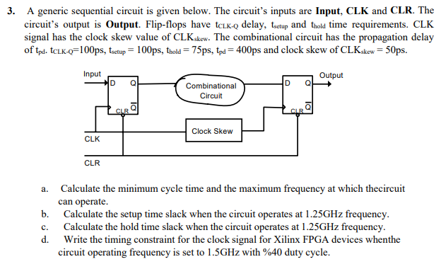 3. A generic sequential circuit is given below. The circuit's inputs are Input, CLK and CLR. The
circuit's output is Output. Flip-flops have tCLK-Q delay, tuetup and thold time requirements. CLK
signal has the clock skew value of CLKskew. The combinational circuit has the propagation delay
of tpd. TCLK-Q=100ps, tsetup = 100ps, thold = 75ps, tạd = 400ps and clock skew of CLKskew = 50ps.
Input
Output
Combinational
Circuit
CLR
CLR
Clock Skew
CLK
CLR
Calculate the minimum cycle time and the maximum frequency at which thecircuit
can operate.
b. Calculate the setup time slack when the circuit operates at 1.25GHZ frequency.
Calculate the hold time slack when the cireuit operates at 1.25GHZ frequency.
Write the timing constraint for the clock signal for Xilinx FPGA devices whenthe
circuit operating frequency is set to 1.5GHZ with %40 duty cycle.
a.
с.
d.
