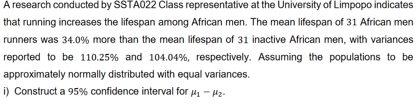 A research conducted by SSTA022 Class representative at the University of Limpopo indicates
that running increases the lifespan among African men. The mean lifespan of 31 African men
runners was 34.0% more than the mean lifespan of 31 inactive African men, with variances
reported to be 110.25% and 104.04%, respectively. Assuming the populations to be
approximately normally distributed with equal variances.
i) Construct a 95% confidence interval for μ₁ - ₂.