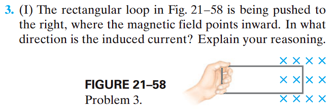 3. (I) The rectangular loop in Fig. 21-58 is being pushed to
the right, where the magnetic field points inward. In what
direction is the induced current? Explain your reasoning.
X X X X
X X X X
X X X X
FIGURE 21-58
Problem 3.