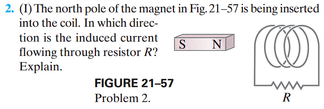 2. (1) The north pole of the magnet in Fig. 21-57 is being inserted
into the coil. In which direc-
tion is the induced current
flowing through resistor R?
W
Explain.
FIGURE 21-57
Problem 2.
S N
R