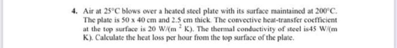 4. Air at 25°C blows over a heated steel plate with its surface maintained at 200°C.
The plate is 50 x 40 cm and 2.5 cm thick. The convective heat-transfer coefficient
at the top surface is 20 W/(m2K). The thermal conductivity of steel is45 W/(m
K). Calculate the heat loss per hour from the top surface of the plate.