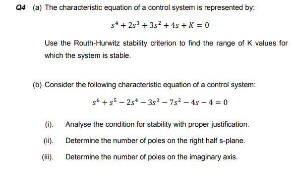 Q4 (a) The characteristic equation of a control system is represented by:
s* + 2s3 + 3s? + 4s + K = 0
Use the Routh-Hurwitz stability criterion to find the range of K values for
which the system is stable.
(b) Consider the following characteristic equation of a control system:
s6 +s5 – 2s* – 3s3 – 7s? – 4s – 4 = 0
(i).
Analyse the condition for stability with proper justification.
(ii).
Determine the number of poles on the right half s-plane.
(ii).
Determine the number of poles on the imaginary axis.
