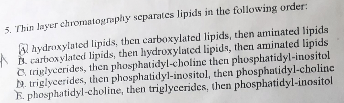 5. Thin layer chromatography separates lipids in the following order:
A hydroxylated lipids, then carboxylated lipids, then aminated lipids
B. carboxylated lipids, then hydroxylated lipids, then aminated lipids
C triglycerides, then phosphatidyl-choline then phosphatidyl-inositol
D. triglycerides, then phosphatidyl-inositol, then phosphatidyl-choline
E. phosphatidyl-choline, then triglycerides, then phosphatidyl-inositol