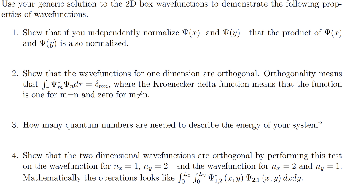Use your generic solution to the 2D box wavefunctions to demonstrate the following prop-
erties of wavefunctions.
1. Show that if you independently normalize (x) and (y) that the product of (x)
and (y) is also normalized.
2. Show that the wavefunctions for one dimension are orthogonal. Orthogonality means
that f₁ Vndr = Smn, where the Kroenecker delta function means that the function
is one for men and zero for m‡n.
m
3. How many quantum numbers are needed to describe the energy of your system?
4. Show that the two dimensional wavefunctions are orthogonal by performing this test
on the wavefunction for n = 1, ny = 2 and the wavefunction for nr = 2 and ny = 1.
CLx Ly
Mathematically the operations looks like f¹* f¹¹ V₁,2 (x, y) V2,1 (x, y) dxdy.