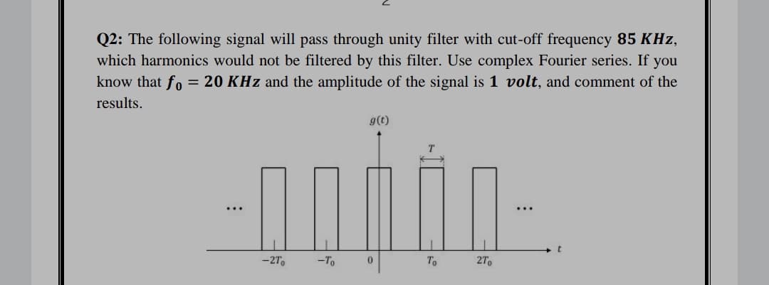 Q2: The following signal will pass through unity filter with cut-off frequency 85 KHz,
which harmonics would not be filtered by this filter. Use complex Fourier series. If you
know that fo = 20 KHz and the amplitude of the signal is 1 volt, and comment of the
results.
g(t)
...
...
-27,
-To
To
27
