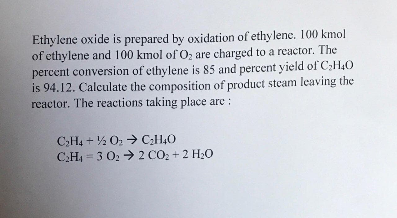 Ethylene oxide is prepared by oxidation of ethylene. 100 kmol
of ethylene and 100 kmol of O2 are charged to a reactor. The
percent conversion of ethylene is 85 and percent yield of C2H4O
is 94.12. Calculate the composition of product steam leaving the
reactor. The reactions taking place are :
C2H4 + ½ O2 > C2H4O
C2H4 = 3 O2 → 2 CO2 + 2 H2O
