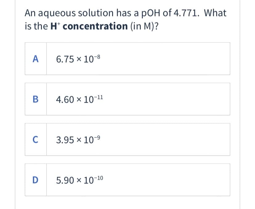 An aqueous solution has a pOH of 4.771. What
is the H* concentration (in M)?
А
6.75 x 10-8
4.60 x 10-11
C
3.95 x 10-9
D
5.90 x 10-10
B
