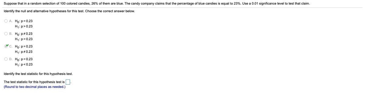 Suppose that in a random selection of 100 colored candies, 26% of them are blue. The candy company claims that the percentage of blue candies is equal to 23%. Use a 0.01 significance level to test that claim.
Identify the null and alternative hypotheses for this test. Choose the correct answer below.
O A. Ho: p=0.23
H1: p>0.23
O B. Ho: p#0.23
H4: p= 0.23
Vc. Ho: p=0.23
H4: p#0.23
O D. Ho: p=0.23
H1: p<0.23
Identify the test statistic for this hypothesis test.
The test statistic for this hypothesis test is
(Round to two decimal places as needed.)
