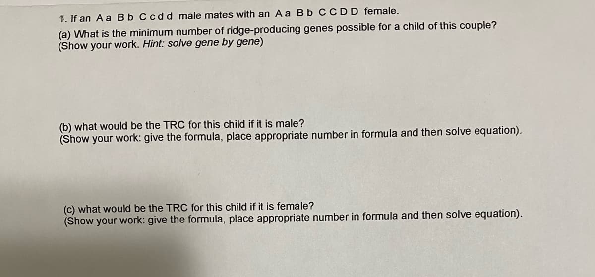 1. If an A a Bb C cdd male mates with an A a Bb CC DD female.
(a) What is the minimum number of ridge-producing genes possible for a child of this couple?
(Show your work. Hint: solve gene by gene)
(b) what would be the TRC for this child if it is male?
(Show your work: give the formula, place appropriate number in formula and then solve equation).
(c) what would be the TRC for this child if it is female?
(Show your work: give the formula, place appropriate number in formula and then solve equation).

