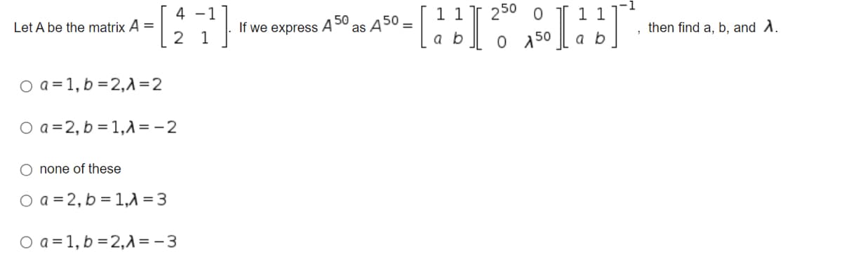 4 -1
1 1
1 1
O 50
250
Let A be the matrix A =
2
50
If we express A
1
as
then find a, b, and A.
a b
O a = 1, b =2,1 =2
O a =2, b = 1,1 = - 2
O none of these
O a = 2, b = 1, = 3
O a = 1, b =2,A = - 3
