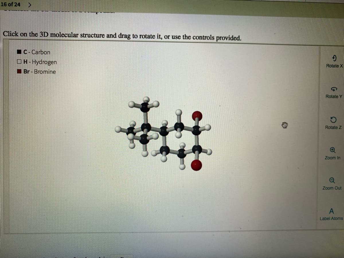 16 of 24
Click on the 3D molecular structure and drag to rotate it, or use the controls provided.
IC- Carbon
OH-Hydrogen
Rotate X
I Br - Bromine
Rotate Y
Rotate Z
Zoom In
Zoom Out
Label Atoms
of
