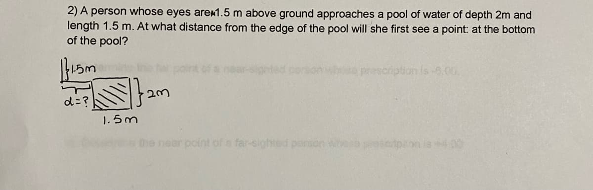 2) A person whose eyes arem1.5 m above ground approaches a pool of water of depth 2m and
length 1.5 m. At what distance from the edge of the pool will she first see a point: at the bottom
of the pool?
Hed cerson who prescription s 5.00
d=?
1.5m
me near point of a far-sighted parson who
lon is400
