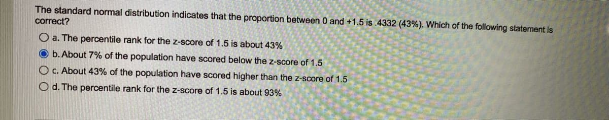 The standard normal distribution indicates that the proportion between 0 and +1.5 is .4332 (43%). Which of the following statement is
correct?
O a. The percentile rank for the z-score of 1.5 is about 43%
O b. About 7% of the population have scored below the z-score of 1.5
O c. About 43% of the population have scored higher than the z-score of 1.5
Od. The percentile rank for the z-score of 1.5 is about 93%